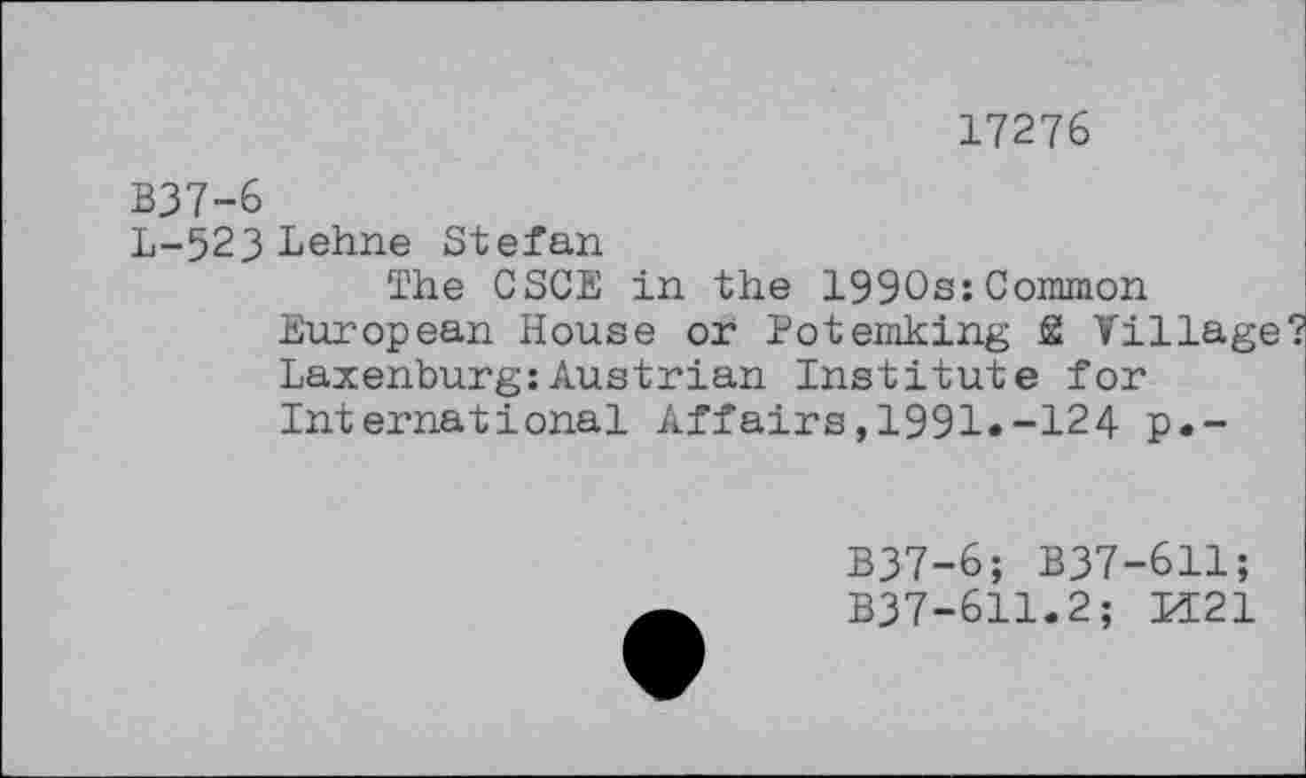 ﻿17276
B37-6
L-523 Lehne Stefan
The CSCE in the 1990s:Common European House or Potemking SI Village? Laxenburg:Austrian Institute for International Affairs,1991«-124 p.-
B37-6; B37-611;
B37-611.2; M21